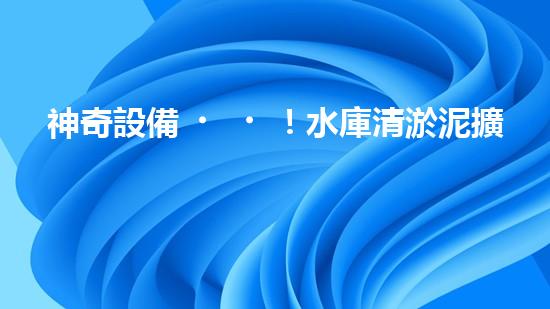 神奇設備！水庫清淤泥擴容，一招搞定？